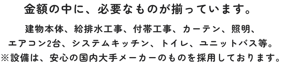 金額の中に、必要なものが揃っています。建物本体、給排水工事、付帯工事、カーテン、照明、エアコン2台、システムキッチン、トイレ、ユニットバス等。※設備は、安心の国内大手メーカーのものを採用しております。