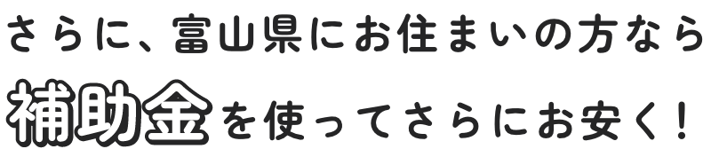 さらに、富山県にお住まいの方なら補助金を使ってさらにお安く！